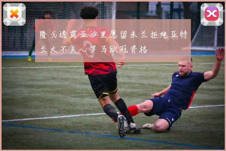 隆戈透露亚沙里愿留米兰拒绝亚特兰大不关心罗马欧冠资格