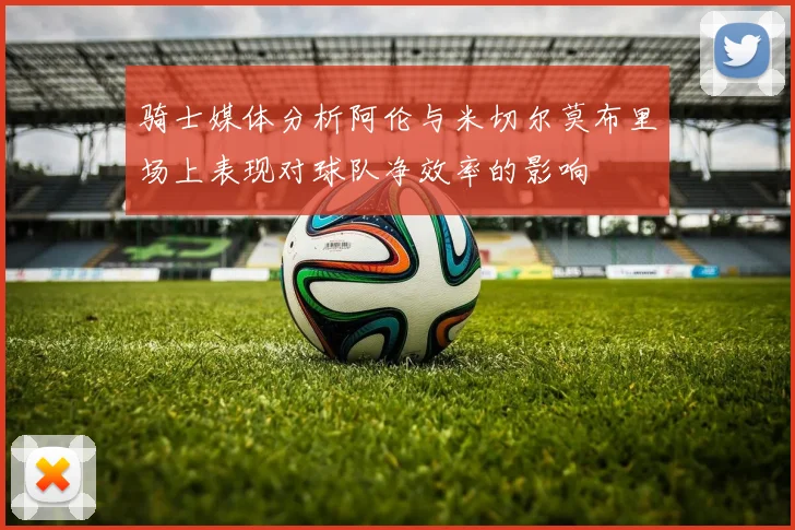 骑士媒体分析阿伦与米切尔莫布里场上表现对球队净效率的影响
