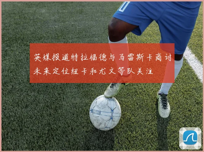英媒报道特拉福德与马雷斯卡商讨未来定位纽卡和尤文等队关注