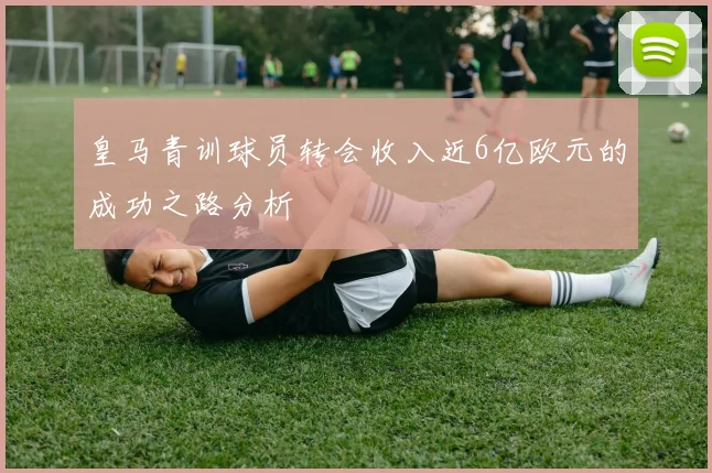 皇马青训球员转会收入近6亿欧元的成功之路分析