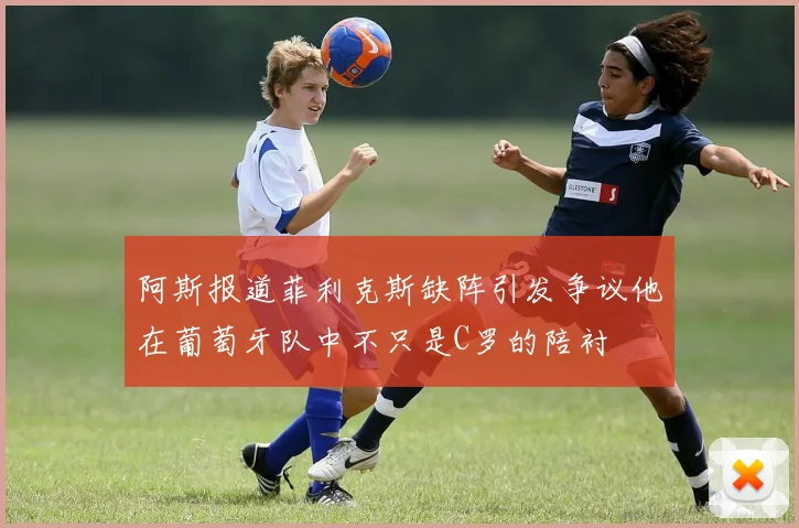 阿斯报道菲利克斯缺阵引发争议他在葡萄牙队中不只是C罗的陪衬