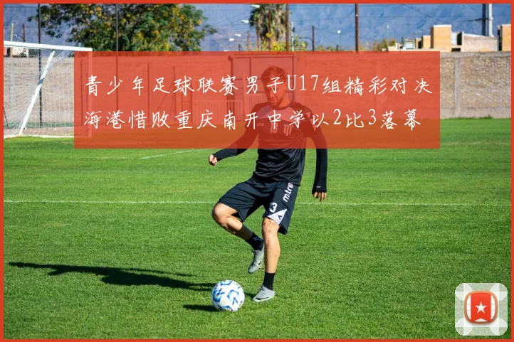 青少年足球联赛男子U17组精彩对决海港惜败重庆南开中学以2比3落幕