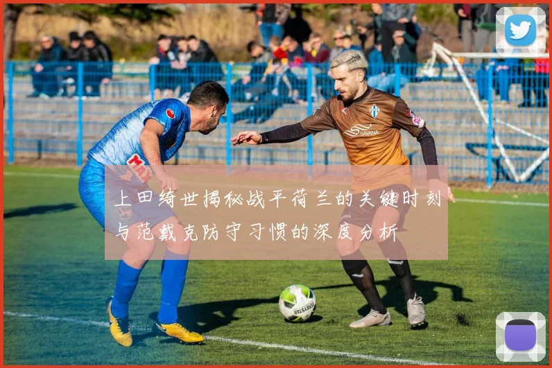 上田绮世揭秘战平荷兰的关键时刻与范戴克防守习惯的深度分析