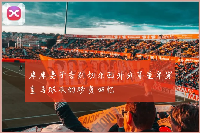 库库妻子告别切尔西并分享童年穿皇马球衣的珍贵回忆