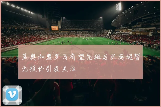 莱奥加盟罗马有望先租后买英超暂无报价引发关注