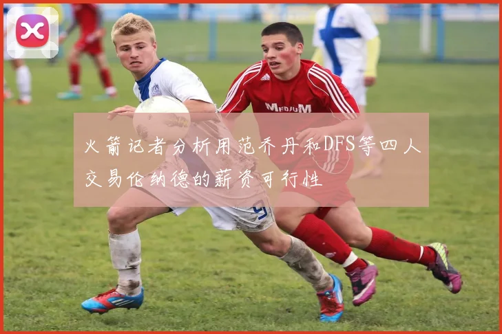 火箭记者分析用范乔丹和DFS等四人交易伦纳德的薪资可行性
