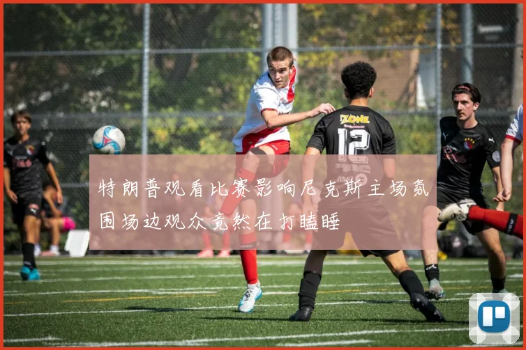 特朗普观看比赛影响尼克斯主场氛围场边观众竟然在打瞌睡
