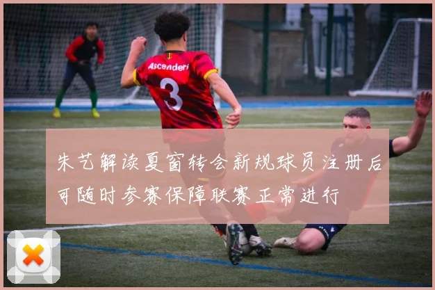 朱艺解读夏窗转会新规球员注册后可随时参赛保障联赛正常进行